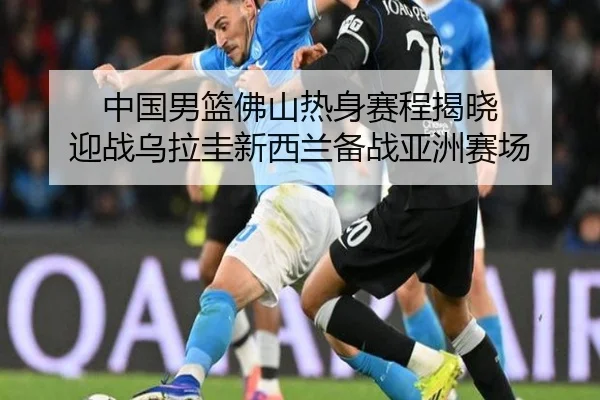 中国男篮佛山热身赛程揭晓 迎战乌拉圭新西兰备战亚洲赛场